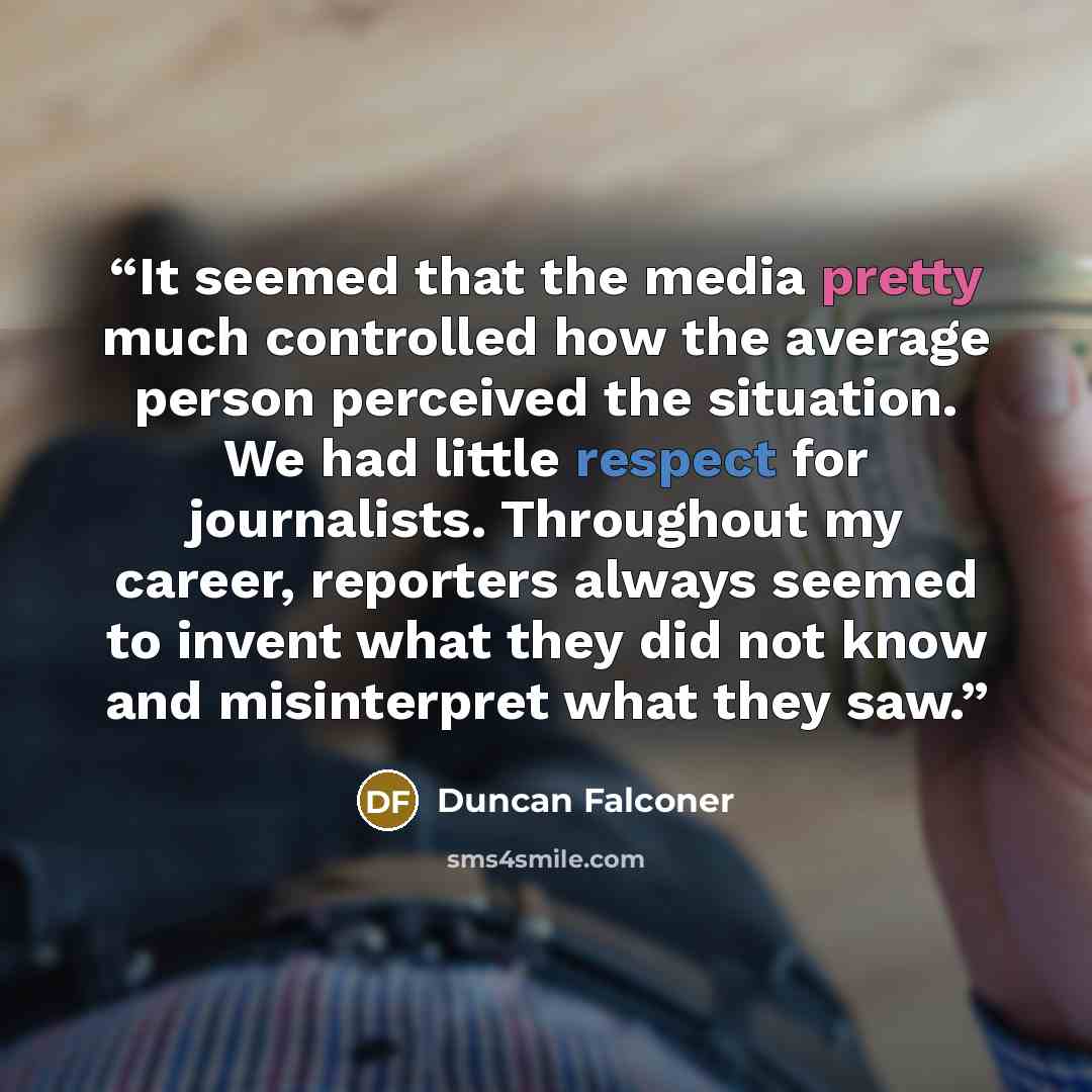 “It seemed that the media pretty much controlled how the average person perceived the situation. We had little respect for journalists. Throughout my career, reporters always seemed to invent what they did not know and misinterpret what they saw.” quote by Duncan Falconer