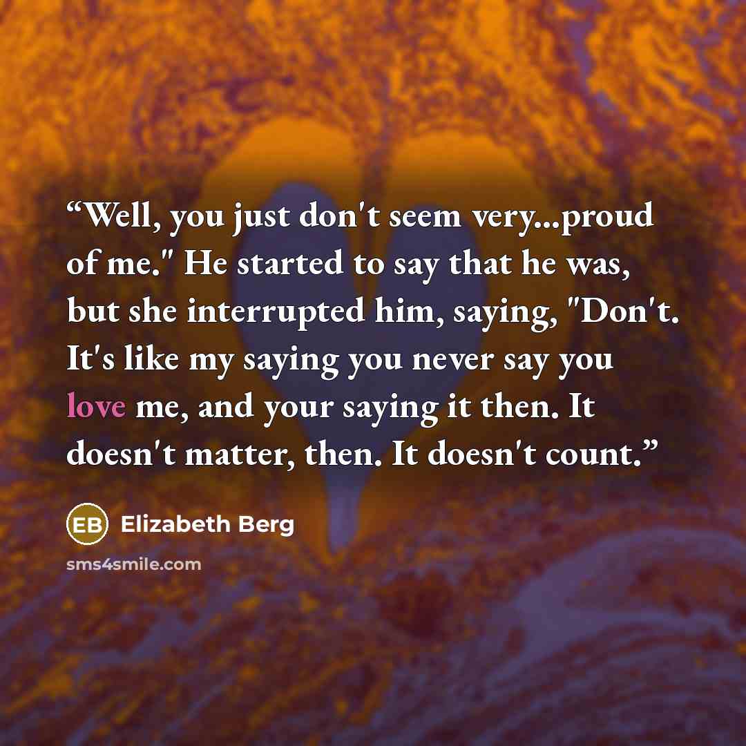 “Well, you just don't seem very...proud of me." He started to say that he was, but she interrupted him, saying, "Don't. It's like my saying you never say you love me, and your saying it then. It doesn't matter, then. It doesn't count.” quote by Elizabeth Berg