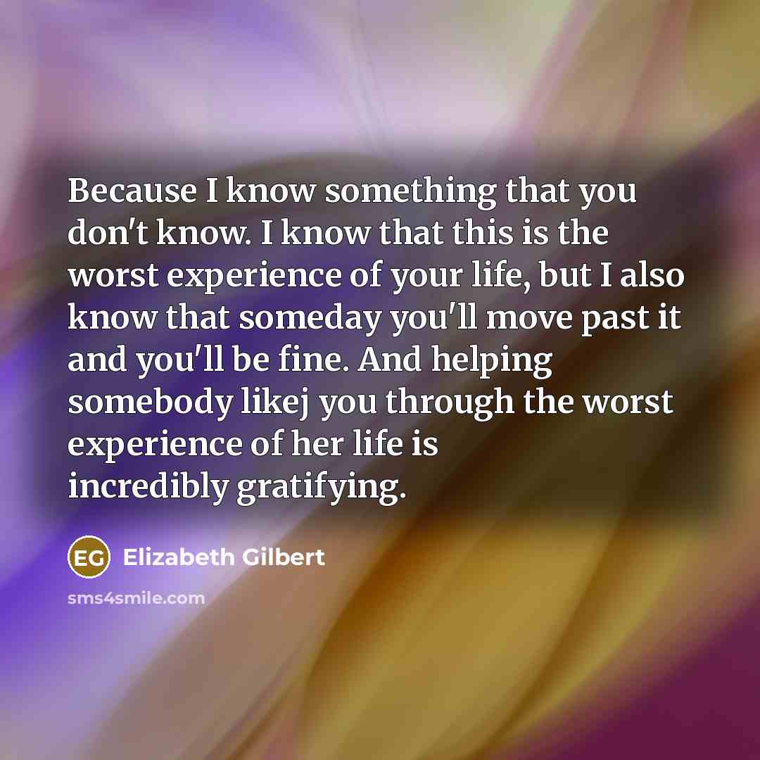 “Because I know something that you don't know. I know that this is the worst experience of your life, but I also know that someday you'll move past it and you'll be fine. And helping somebody likej you through the worst experience of her life is incredibly gratifying.” quote by Elizabeth Gilbert