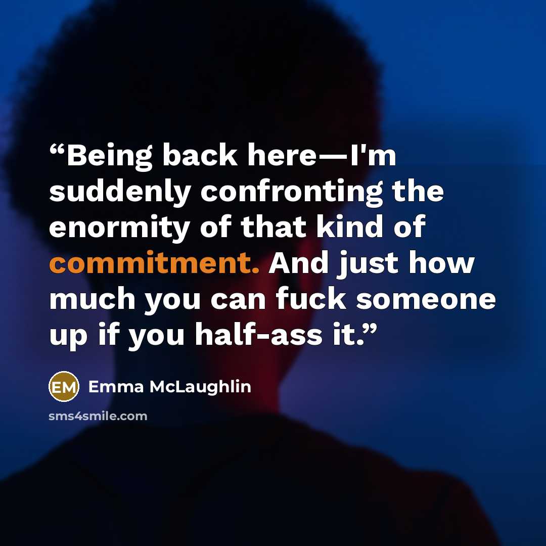 “Being back here—I'm suddenly confronting the enormity of that kind of commitment. And just how much you can fuck someone up if you half-ass it.” quote by Emma McLaughlin