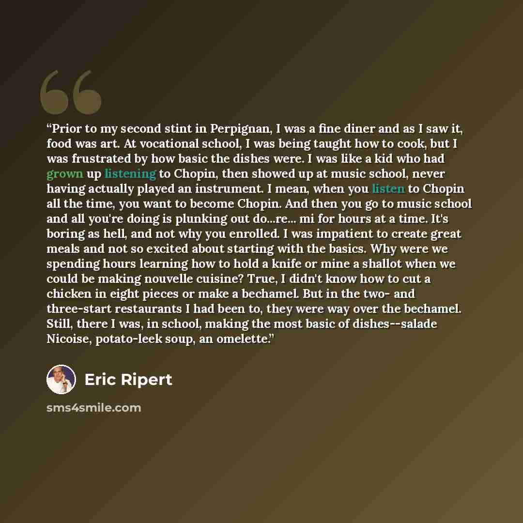 “Prior to my second stint in Perpignan, I was a fine diner and as I saw it, food was art. At vocational school, I was being taught how to cook, but I was frustrated by how basic the dishes were. I was like a kid who had grown up listening to Chopin, then showed up at music school, never having…” quote by Eric Ripert