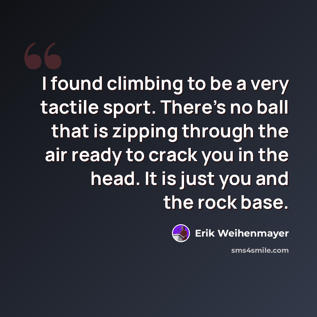 “I found climbing to be a very tactile sport. There's no ball that is zipping through the air ready to crack you in the head. It is just you and the rock base.” quote by Erik Weihenmayer