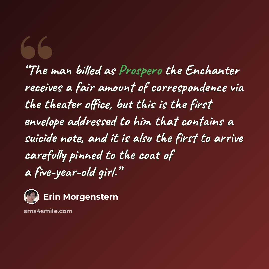 “The man billed as Prospero the Enchanter receives a fair amount of correspondence via the theater office, but this is the first envelope addressed to him that contains a suicide note, and it is also the first to arrive carefully pinned to the coat of a five-year-old girl.” quote by Erin Morgenstern