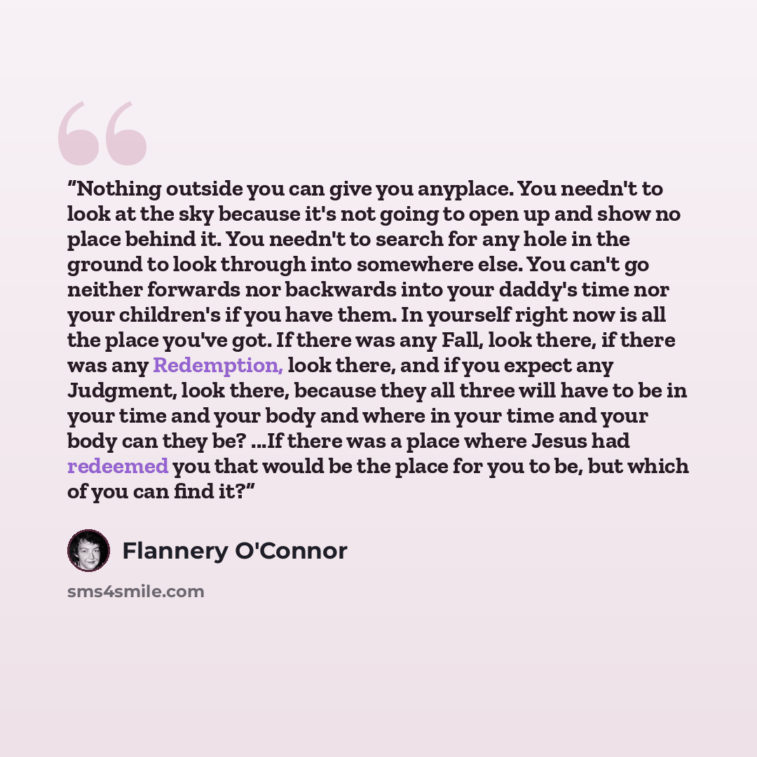 “Nothing outside you can give you anyplace. You needn't to look at the sky because it's not going to open up and show no place behind it. You needn't to search for any hole in the ground to look through into somewhere else. You can't go neither forwards nor backwards into your daddy's time nor your…” quote by Flannery O'Connor