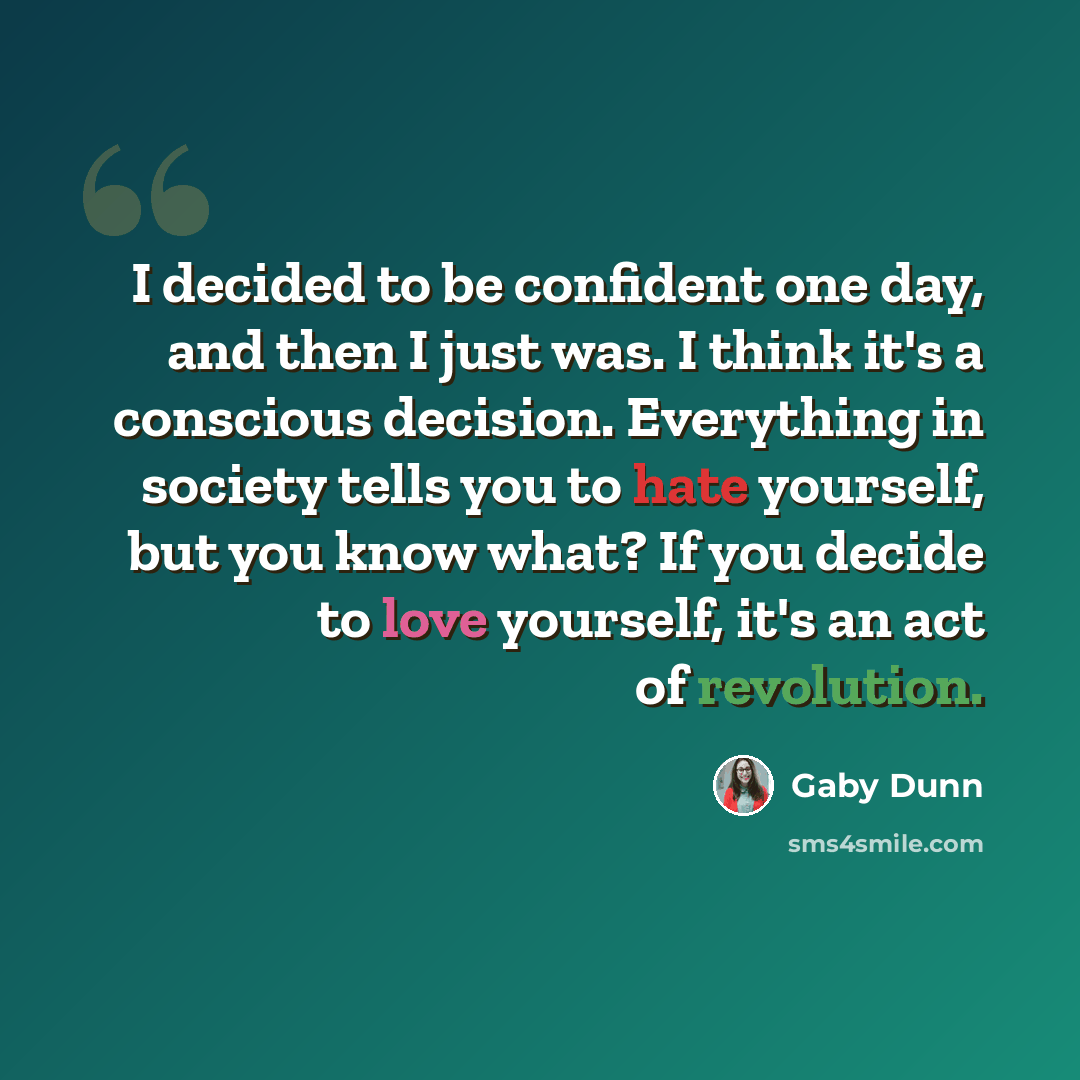 “I decided to be confident one day, and then I just was. I think it's a conscious decision. Everything in society tells you to hate yourself, but you know what? If you decide to love yourself, it's an act of revolution.” quote by Gaby Dunn