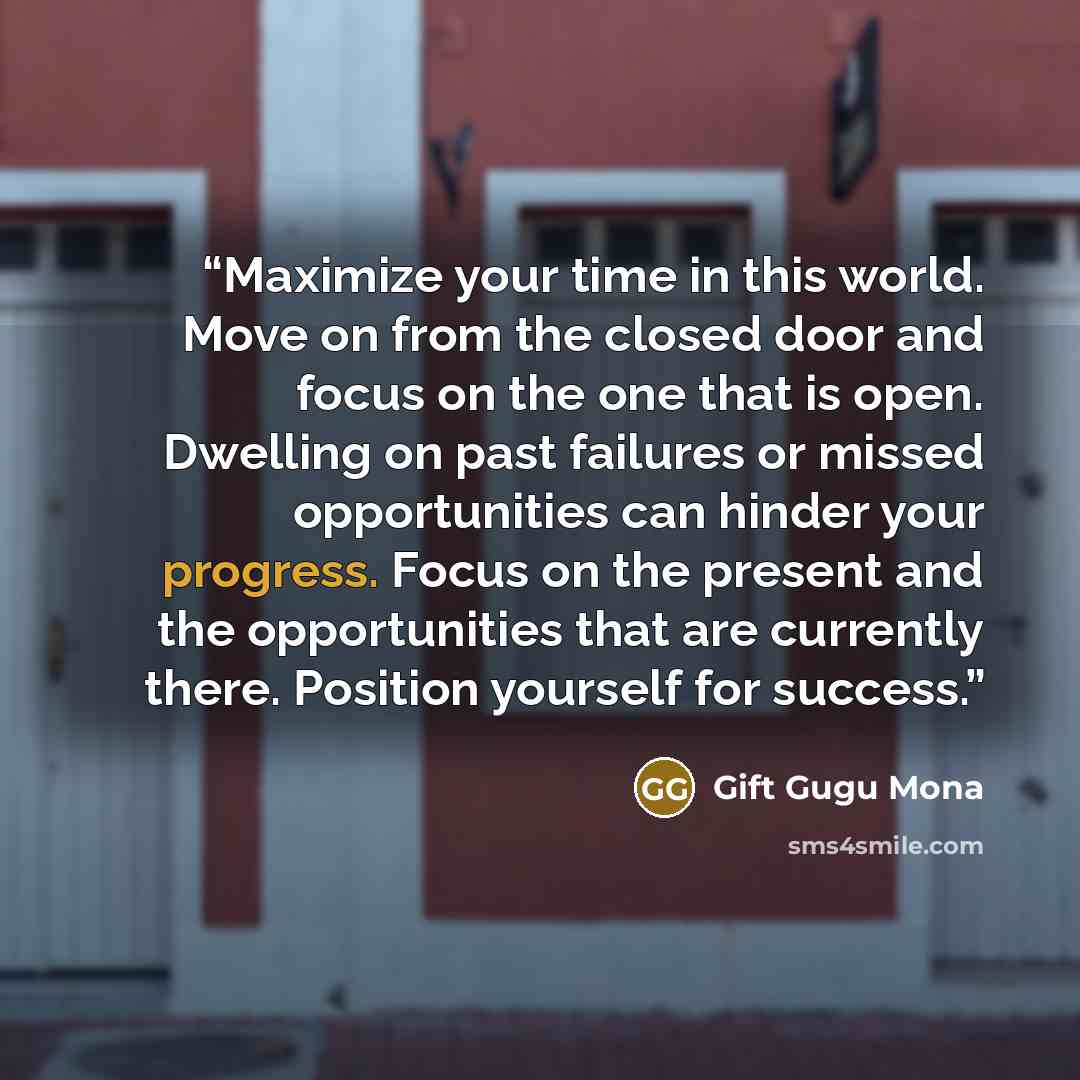 “Maximize your time in this world. Move on from the closed door and focus on the one that is open. Dwelling on past failures or missed opportunities can hinder your progress. Focus on the present and the opportunities that are currently there. Position yourself for success.” quote by Gift Gugu Mona