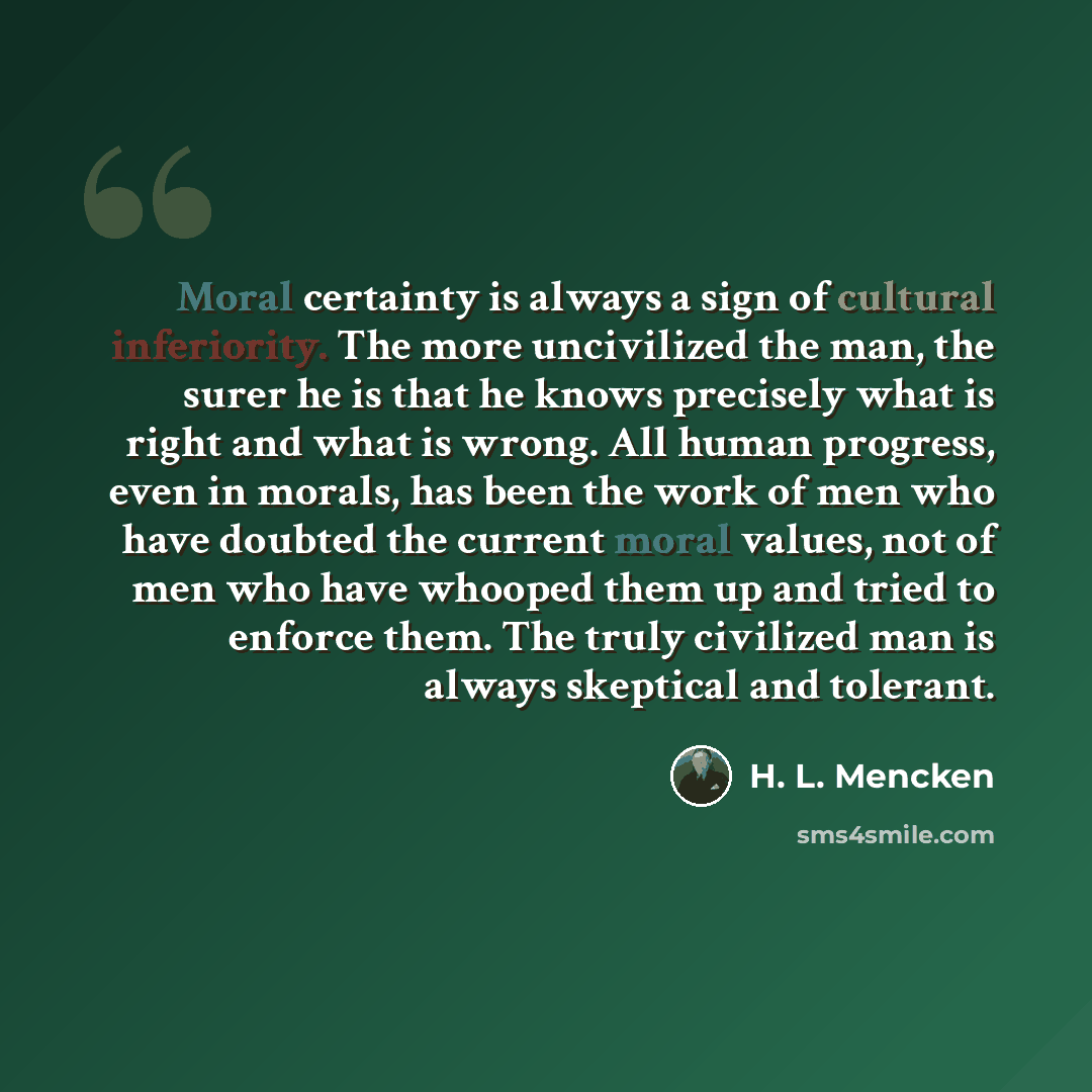 “Moral certainty is always a sign of cultural inferiority. The more uncivilized the man, the surer he is that he knows precisely what is right and what is wrong. All human progress, even in morals, has been the work of men who have doubted the current moral values, not of men who have whooped them…” quote by H. L. Mencken