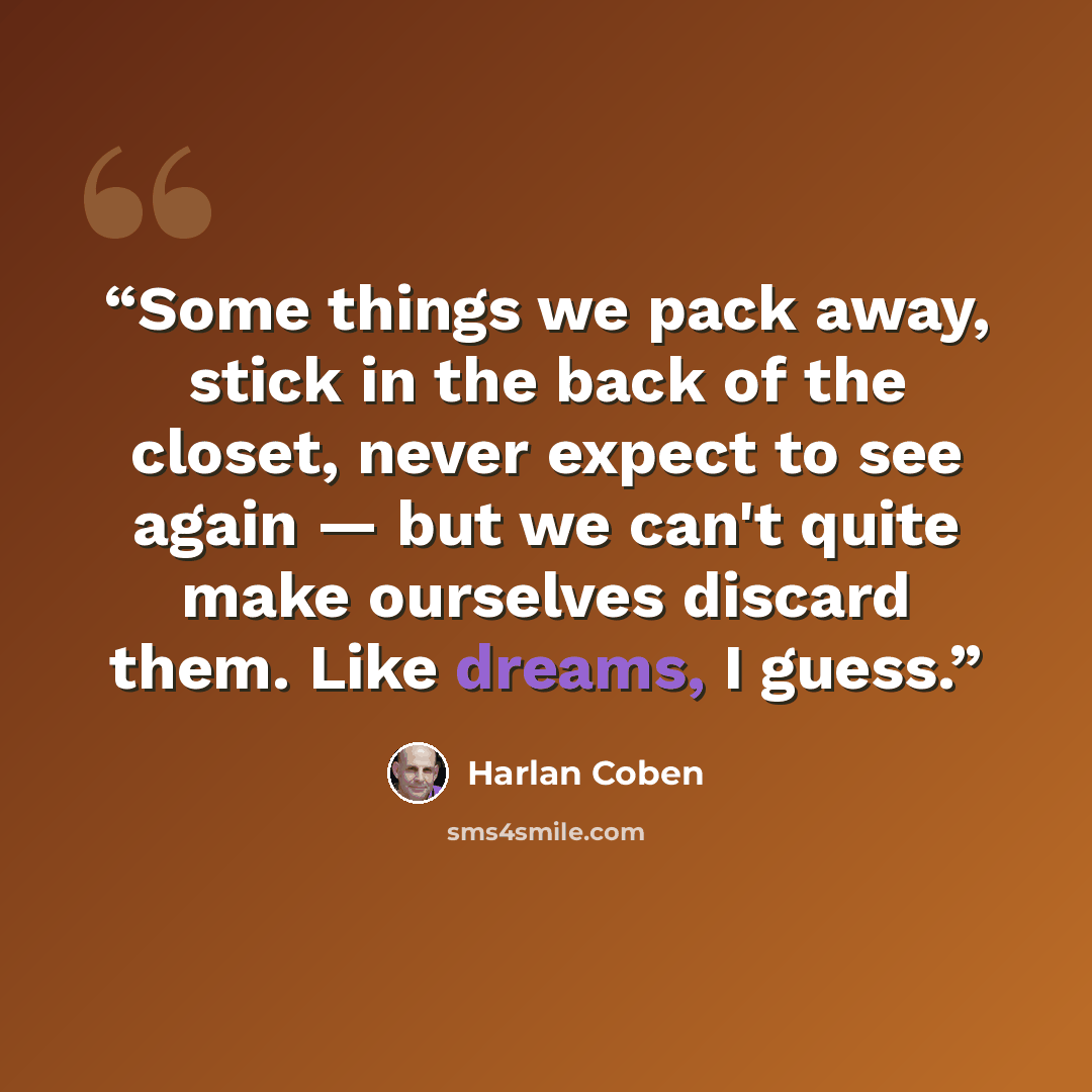 “Some things we pack away, stick in the back of the closet, never expect to see again ― but we can't quite make ourselves discard them. Like dreams, I guess.” quote by Harlan Coben