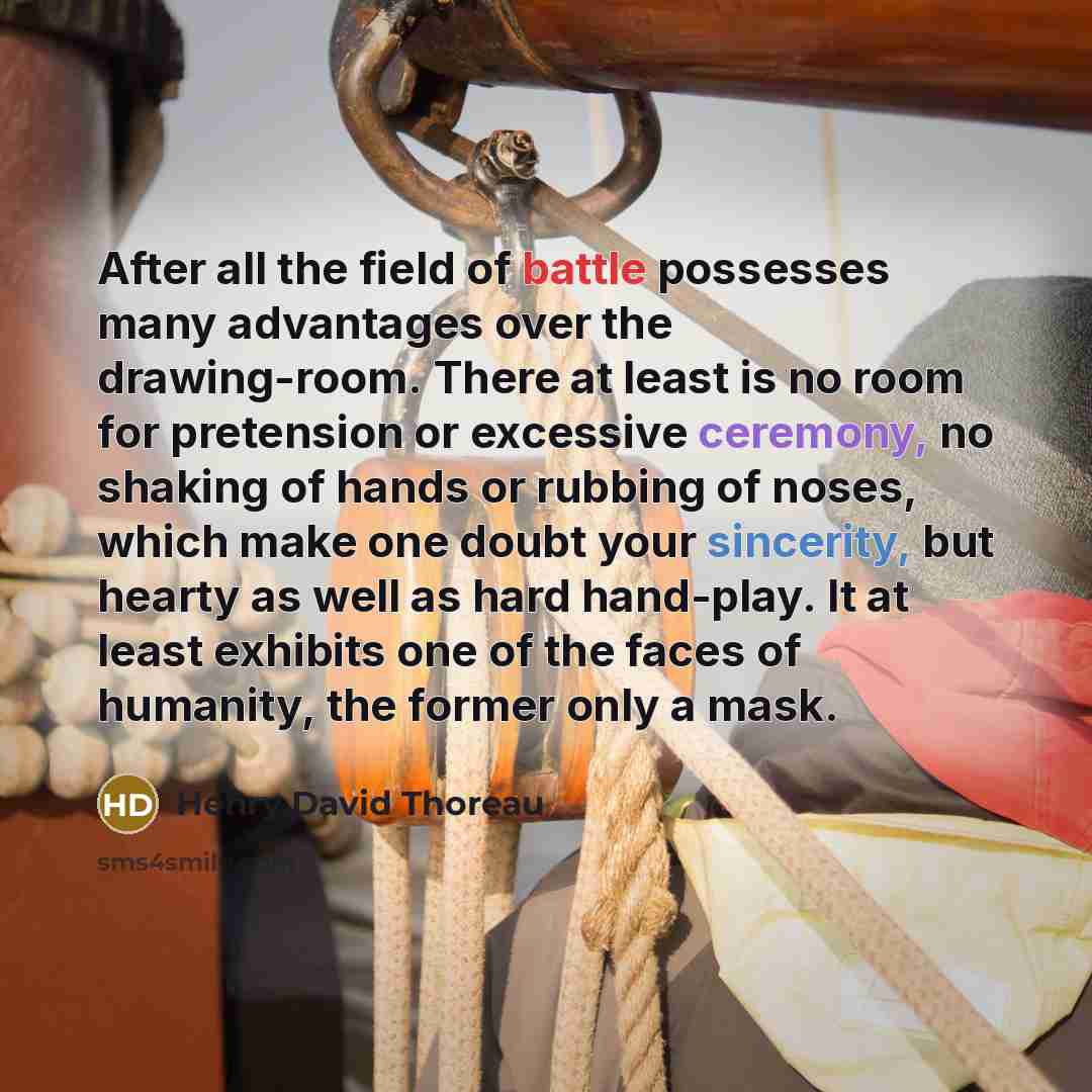 “After all the field of battle possesses many advantages over the drawing-room. There at least is no room for pretension or excessive ceremony, no shaking of hands or rubbing of noses, which make one doubt your sincerity, but hearty as well as hard hand-play. It at least exhibits one of the faces…” quote by Henry David Thoreau