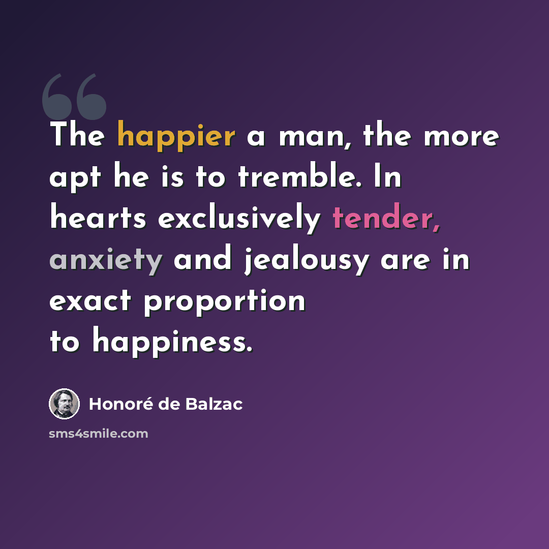 “The happier a man, the more apt he is to tremble. In hearts exclusively tender, anxiety and jealousy are in exact proportion to happiness.” quote by Honore de Balzac