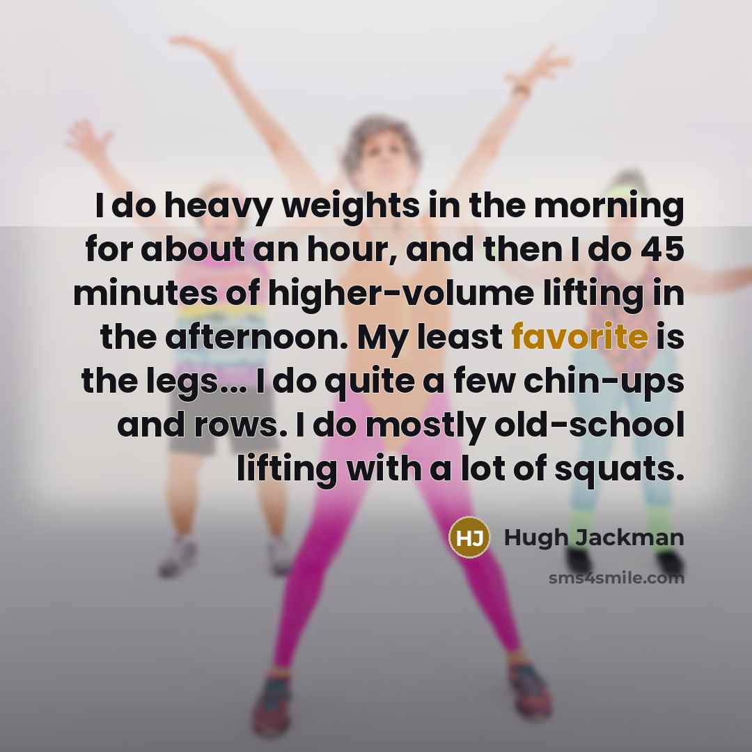 “I do heavy weights in the morning for about an hour, and then I do 45 minutes of higher-volume lifting in the afternoon. My least favorite is the legs... I do quite a few chin-ups and rows. I do mostly old-school lifting with a lot of squats.” quote by Hugh Jackman