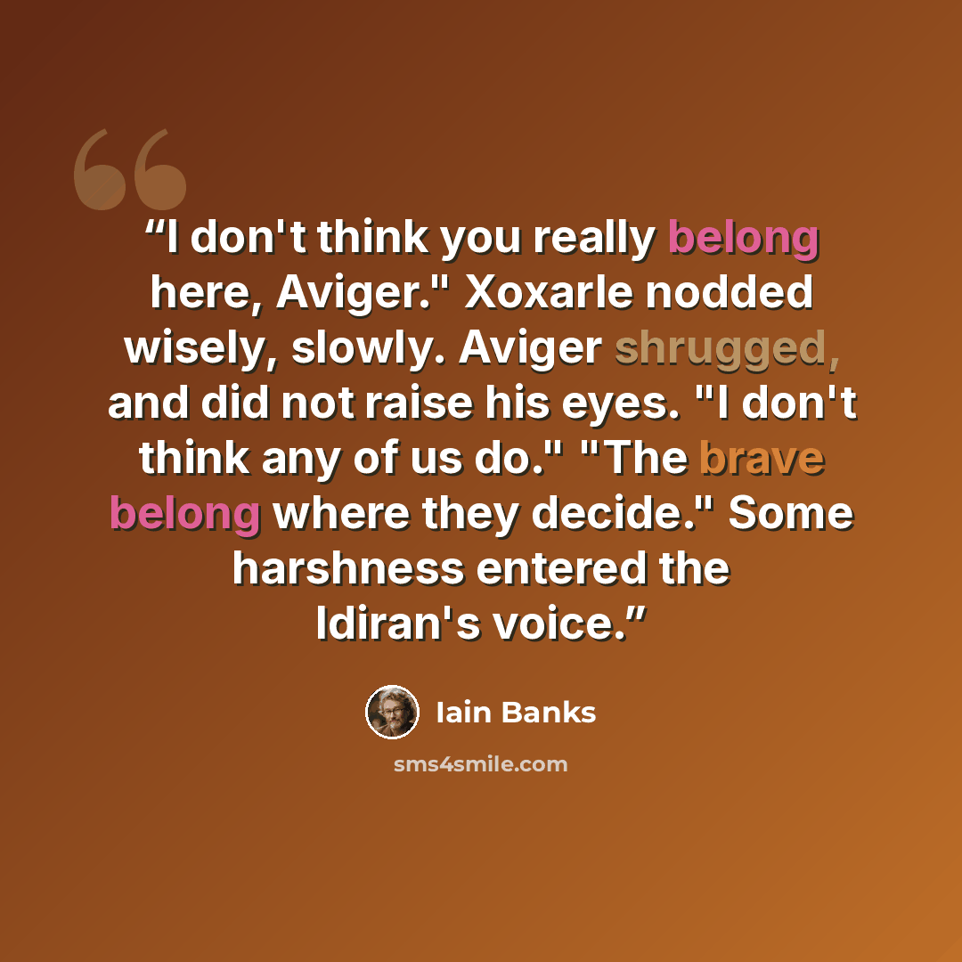 “I don't think you really belong here, Aviger." Xoxarle nodded wisely, slowly. Aviger shrugged, and did not raise his eyes. "I don't think any of us do." "The brave belong where they decide." Some harshness entered the Idiran's voice.” quote by Iain Banks