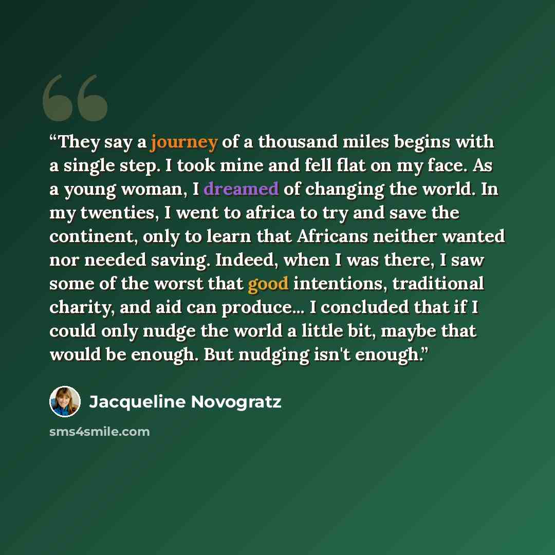 “They say a journey of a thousand miles begins with a single step. I took mine and fell flat on my face. As a young woman, I dreamed of changing the world. In my twenties, I went to africa to try and save the continent, only to learn that Africans neither wanted nor needed saving. Indeed, when I…” quote by Jacqueline Novogratz
