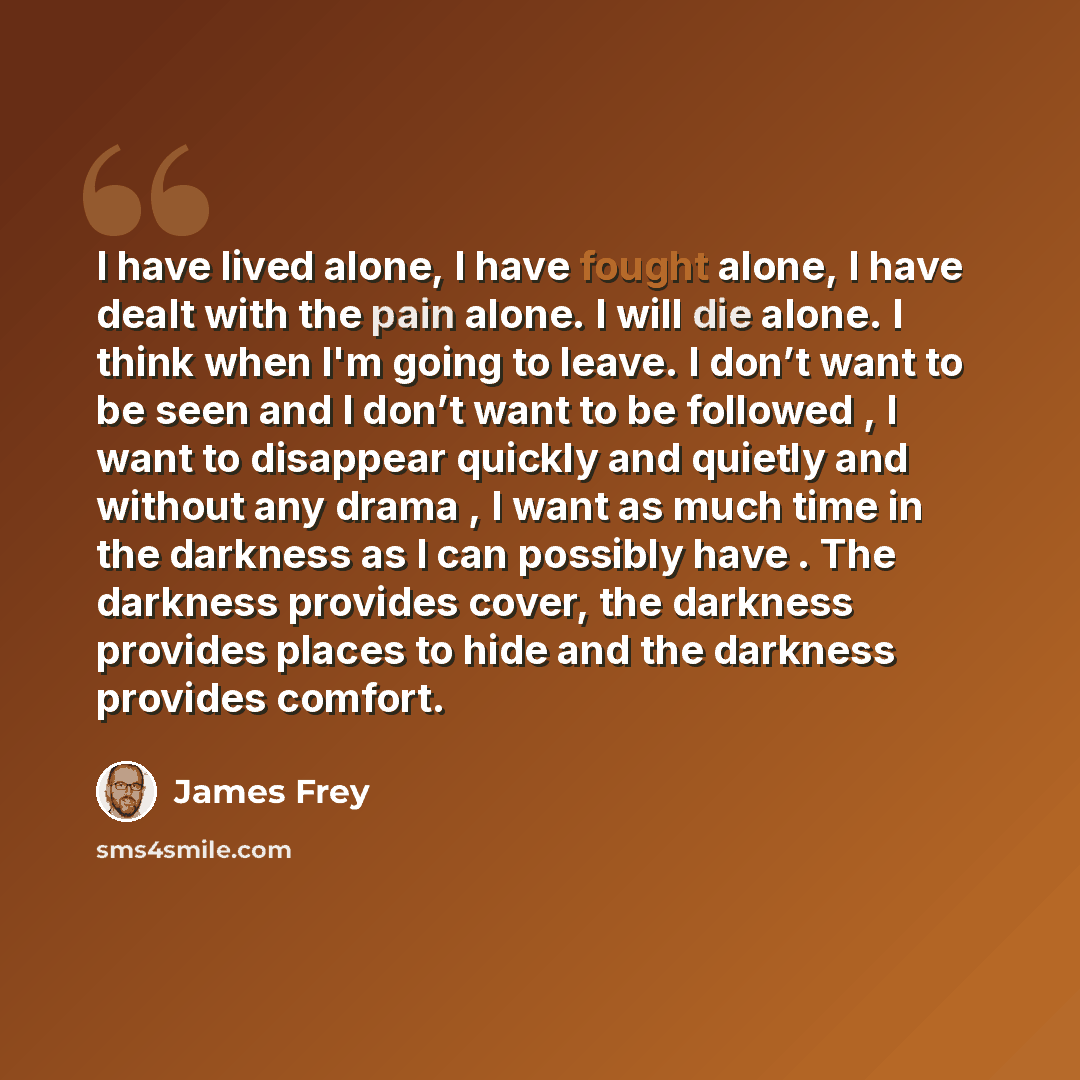 “I have lived alone, I have fought alone, I have dealt with the pain alone. I will die alone. I think when I'm going to leave. I don’t want to be seen and I don’t want to be followed , I want to disappear quickly and quietly and without any drama , I want as much time in the darkness as I can…” quote by James Frey