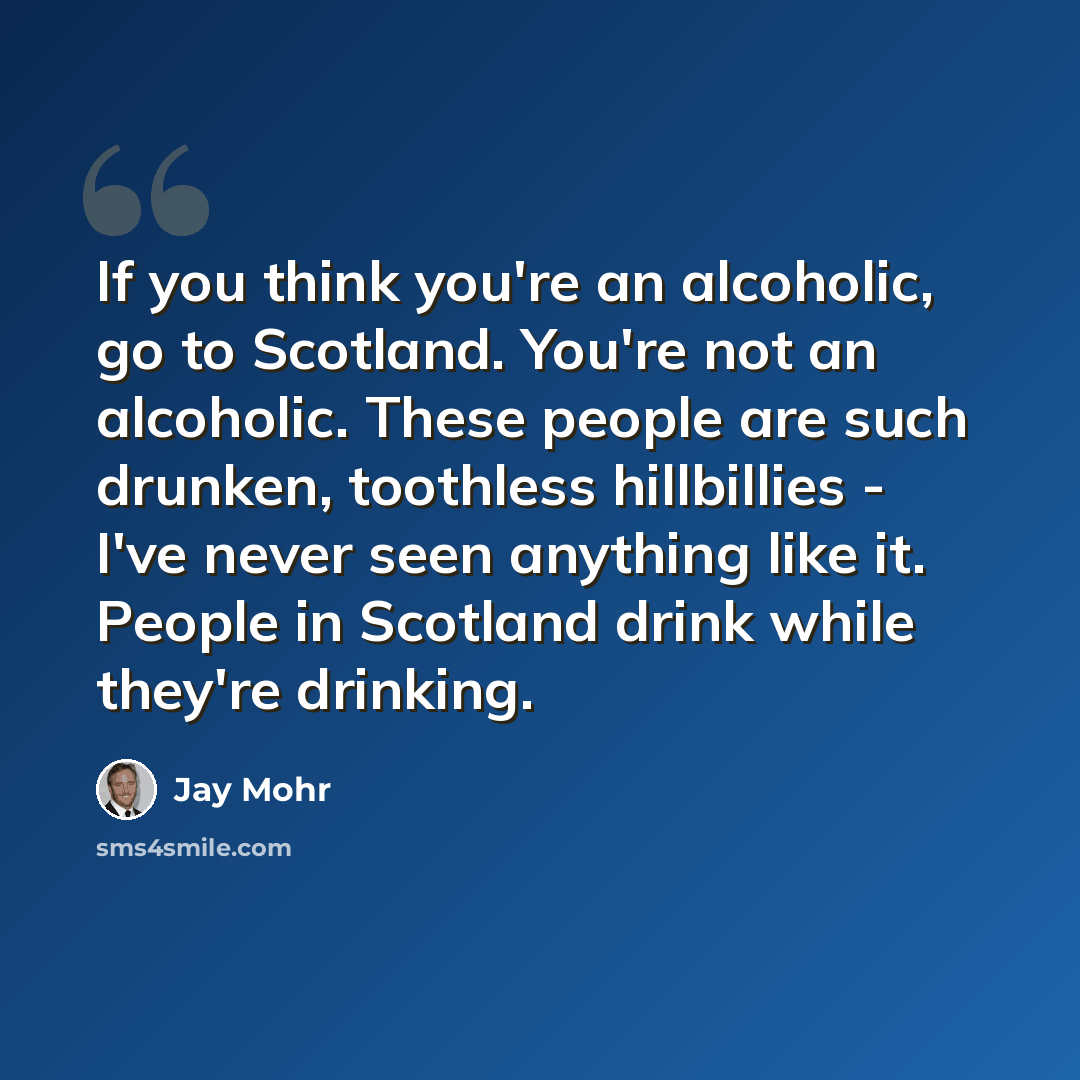 “If you think you're an alcoholic, go to Scotland. You're not an alcoholic. These people are such drunken, toothless hillbillies - I've never seen anything like it. People in Scotland drink while they're drinking.” quote by Jay Mohr