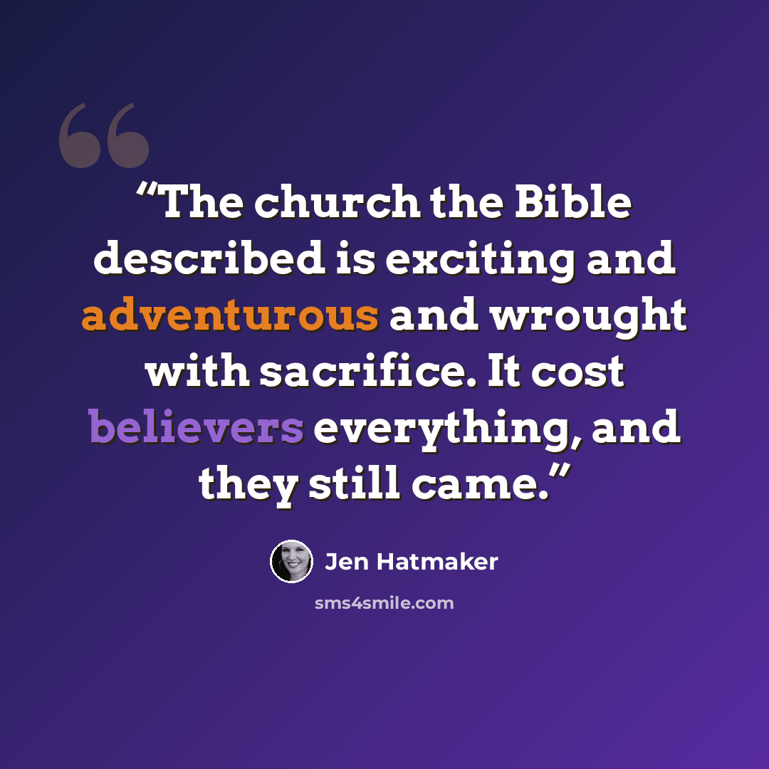 “The church the Bible described is exciting and adventurous and wrought with sacrifice. It cost believers everything, and they still came.” quote by Jen Hatmaker