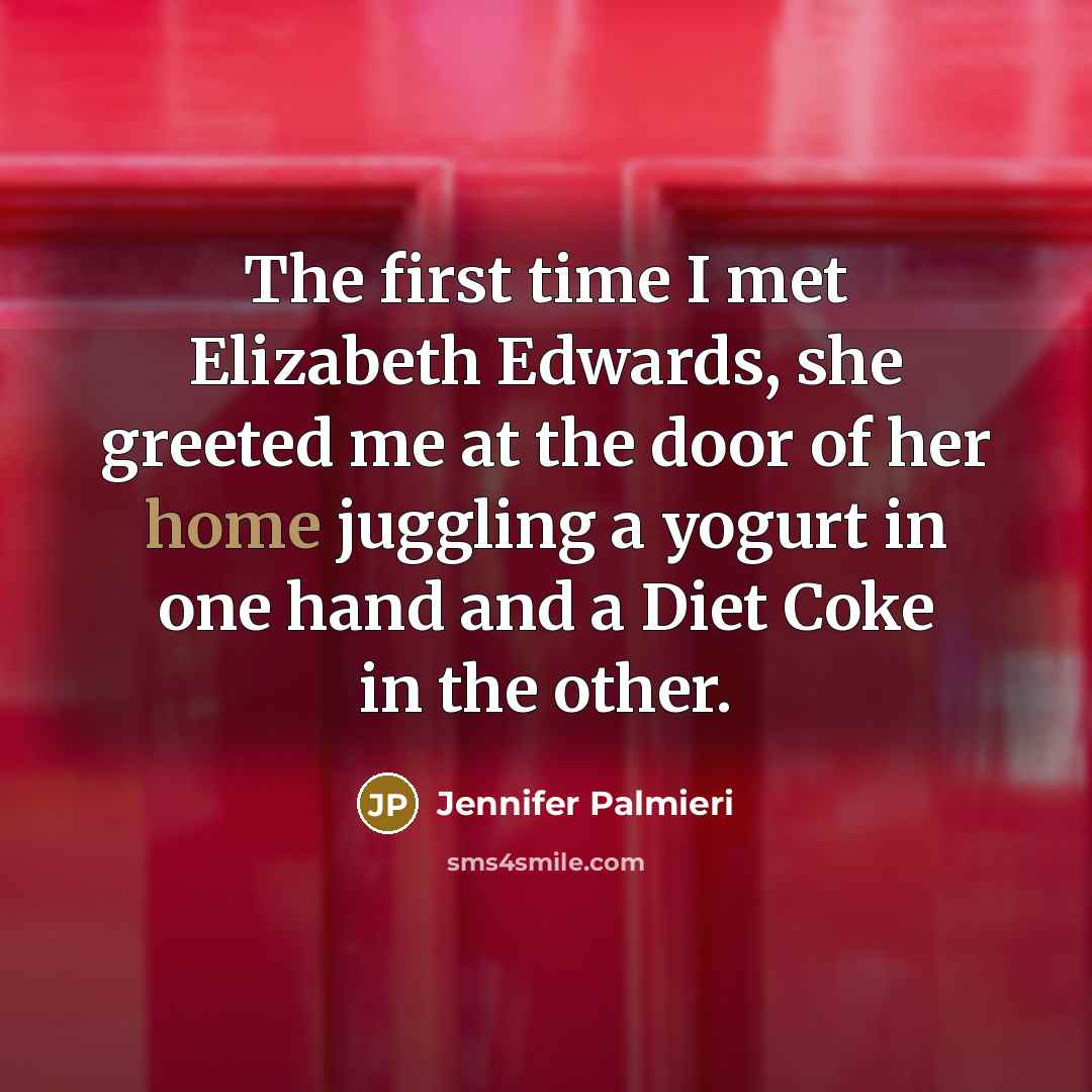 “The first time I met Elizabeth Edwards, she greeted me at the door of her home juggling a yogurt in one hand and a Diet Coke in the other.” quote by Jennifer Palmieri