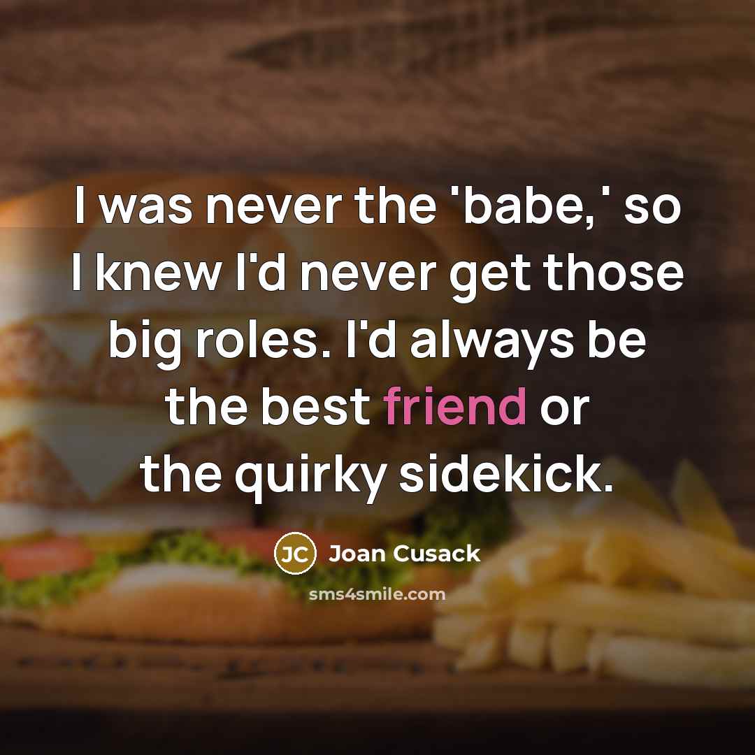 “I was never the 'babe,' so I knew I'd never get those big roles. I'd always be the best friend or the quirky sidekick.” quote by Joan Cusack