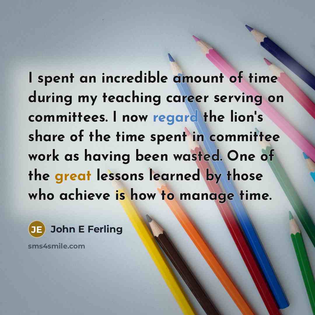 “I spent an incredible amount of time during my teaching career serving on committees. I now regard the lion's share of the time spent in committee work as having been wasted. One of the great lessons learned by those who achieve is how to manage time.” quote by John E Ferling