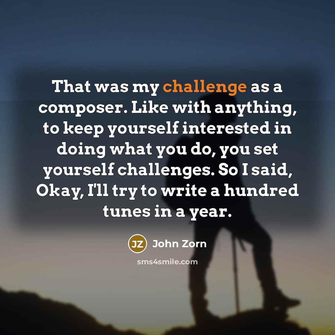 “That was my challenge as a composer. Like with anything, to keep yourself interested in doing what you do, you set yourself challenges. So I said, Okay, I'll try to write a hundred tunes in a year.” quote by John Zorn