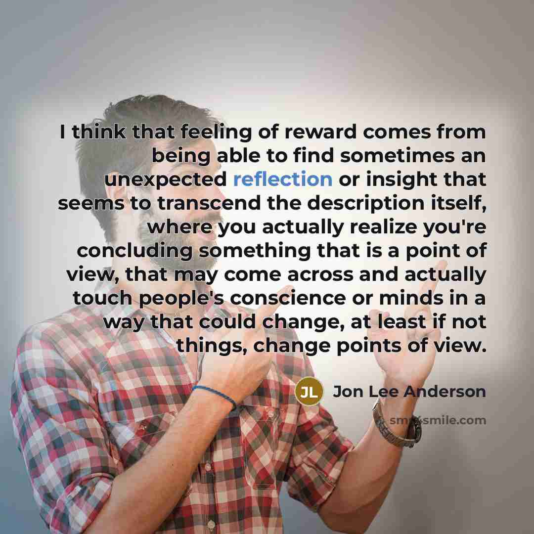 “I think that feeling of reward comes from being able to find sometimes an unexpected reflection or insight that seems to transcend the description itself, where you actually realize you're concluding something that is a point of view, that may come across and actually touch people's conscience or…” quote by Jon Lee Anderson