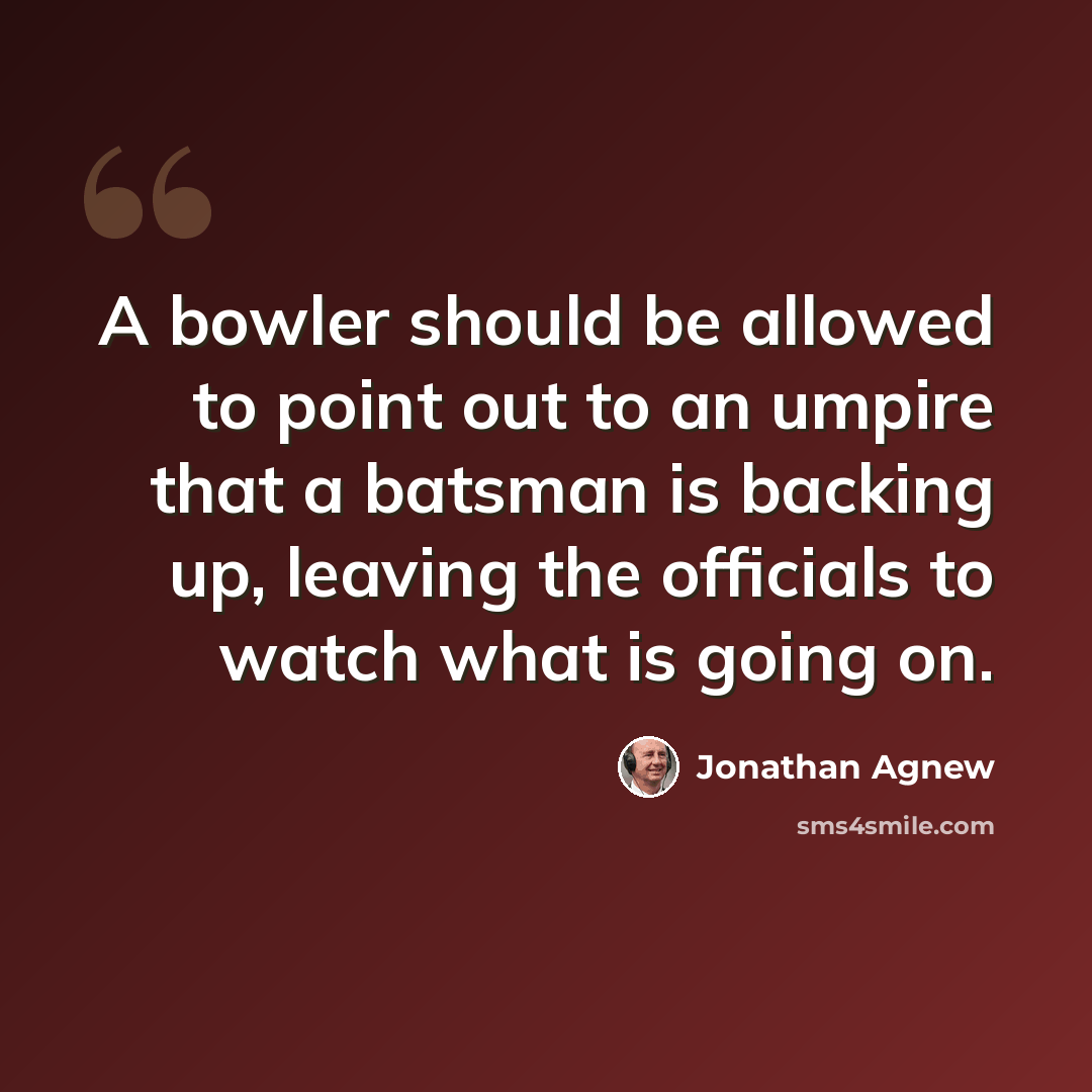 “A bowler should be allowed to point out to an umpire that a batsman is backing up, leaving the officials to watch what is going on.” quote by Jonathan Agnew