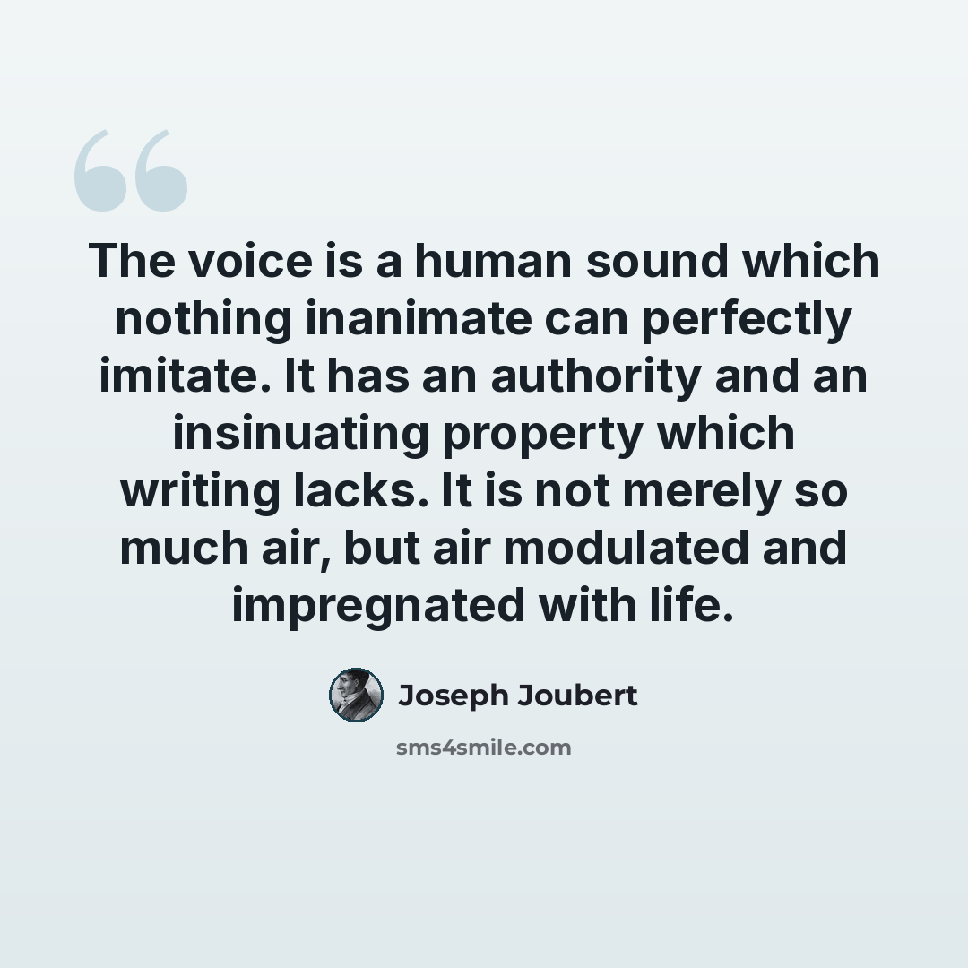 “The voice is a human sound which nothing inanimate can perfectly imitate. It has an authority and an insinuating property which writing lacks. It is not merely so much air, but air modulated and impregnated with life.” quote by Joseph Joubert
