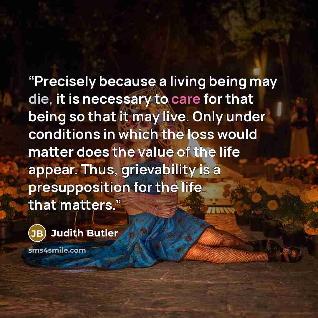 “Precisely because a living being may die, it is necessary to care for that being so that it may live. Only under conditions in which the loss would matter does the value of the life appear. Thus, grievability is a presupposition for the life that matters.” quote by Judith Butler