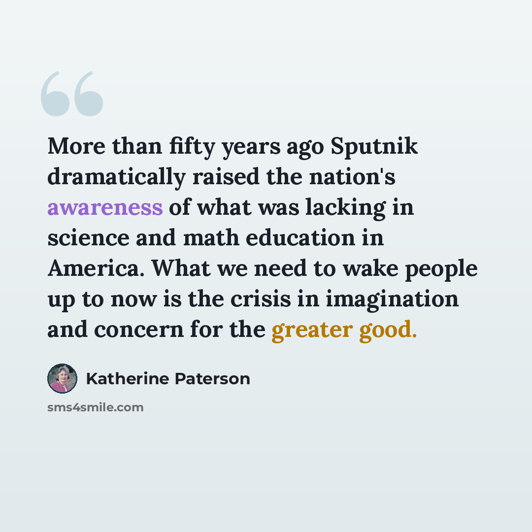 “More than fifty years ago Sputnik dramatically raised the nation's awareness of what was lacking in science and math education in America. What we need to wake people up to now is the crisis in imagination and concern for the greater good.” quote by Katherine Paterson