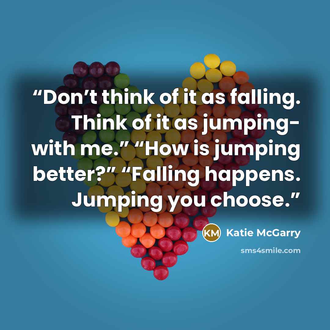 “Don’t think of it as falling. Think of it as jumping- with me.” “How is jumping better?” “Falling happens. Jumping you choose.” quote by Katie McGarry
