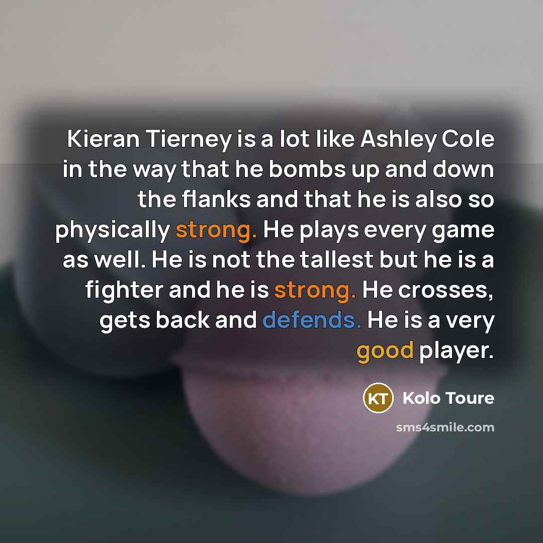 “Kieran Tierney is a lot like Ashley Cole in the way that he bombs up and down the flanks and that he is also so physically strong. He plays every game as well. He is not the tallest but he is a fighter and he is strong. He crosses, gets back and defends. He is a very good player.” quote by Kolo Toure