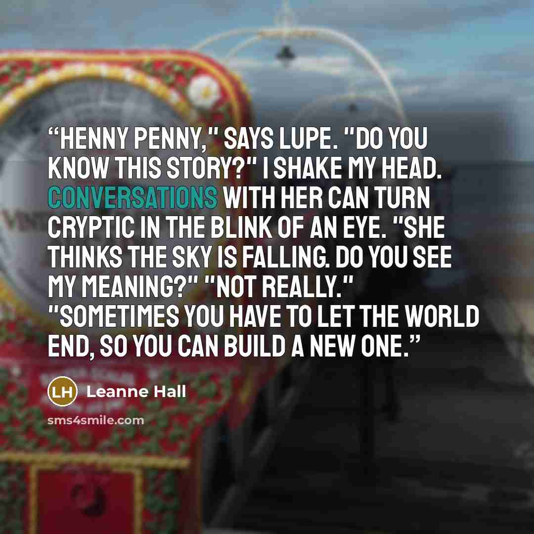 “Henny Penny," says Lupe. "Do you know this story?" I shake my head. Conversations with her can turn cryptic in the blink of an eye. "She thinks the sky is falling. Do you see my meaning?" "Not really." "Sometimes you have to let the world end, so you can build a new one.” quote by Leanne Hall
