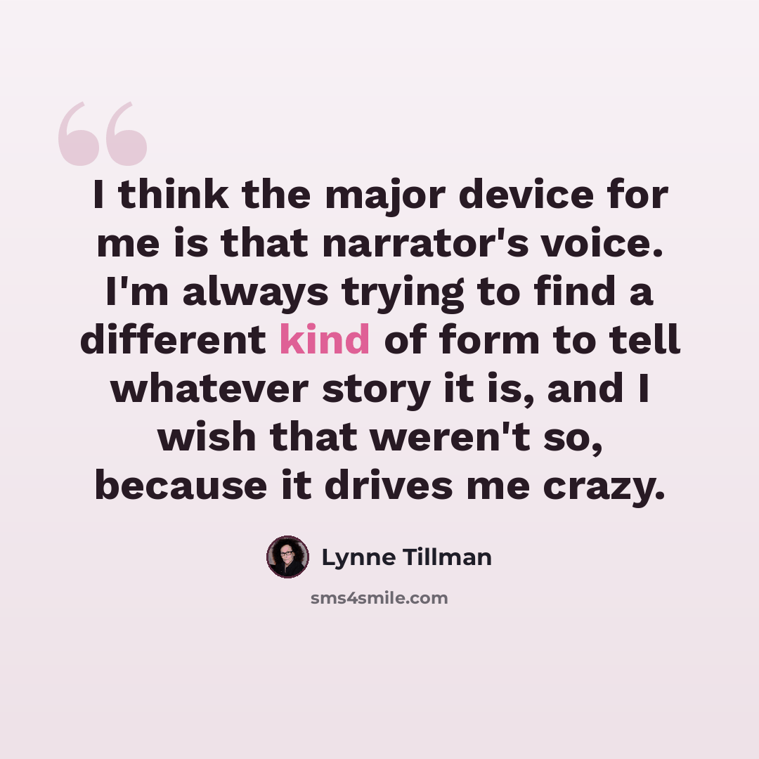 “I think the major device for me is that narrator's voice. I'm always trying to find a different kind of form to tell whatever story it is, and I wish that weren't so, because it drives me crazy.” quote by Lynne Tillman