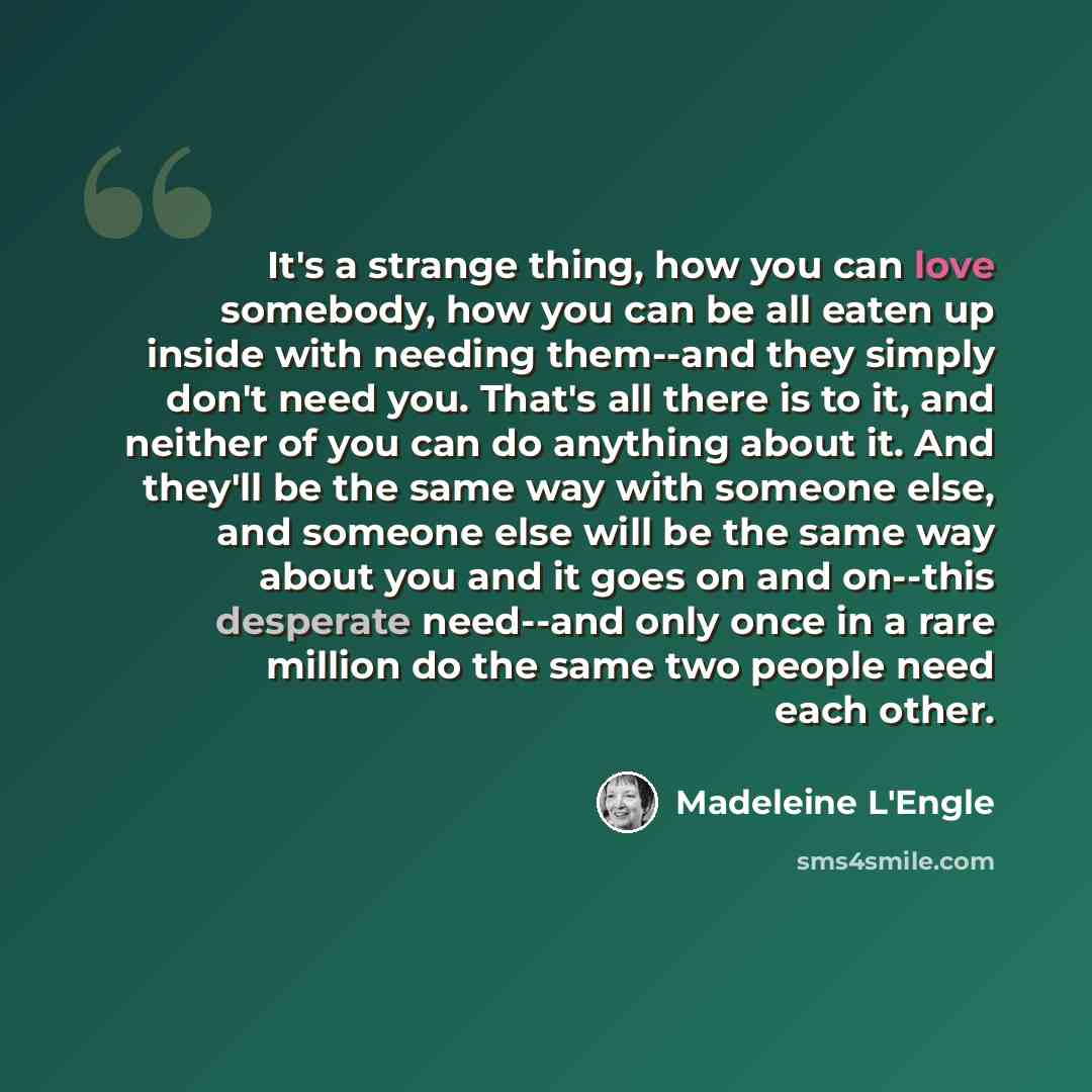 “It's a strange thing, how you can love somebody, how you can be all eaten up inside with needing them--and they simply don't need you. That's all there is to it, and neither of you can do anything about it. And they'll be the same way with someone else, and someone else will be the same way about…” quote by Madeleine L'Engle