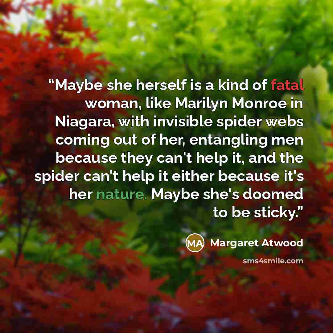 “Maybe she herself is a kind of fatal woman, like Marilyn Monroe in Niagara, with invisible spider webs coming out of her, entangling men because they can't help it, and the spider can't help it either because it's her nature. Maybe she's doomed to be sticky.” quote by Margaret Atwood