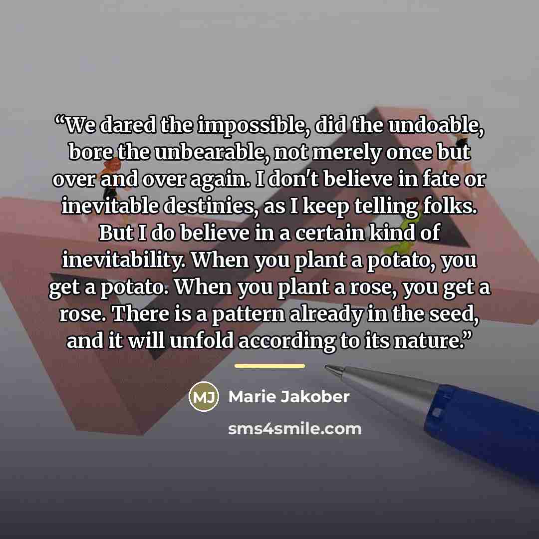 “We dared the impossible, did the undoable, bore the unbearable, not merely once but over and over again. I don't believe in fate or inevitable destinies, as I keep telling folks. But I do believe in a certain kind of inevitability. When you plant a potato, you get a potato. When you plant a rose…” quote by Marie Jakober