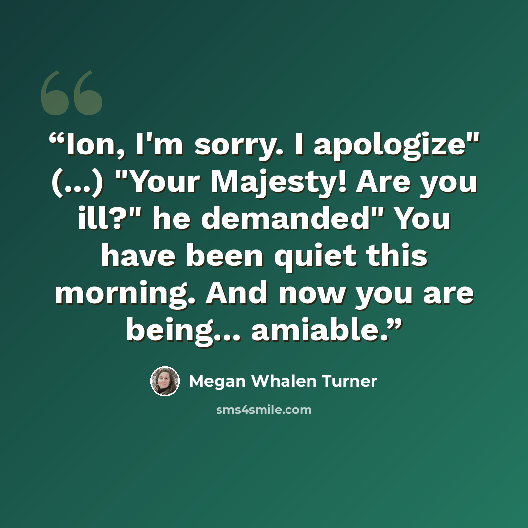 “Ion, I'm sorry. I apologize" (...) "Your Majesty! Are you ill?" he demanded" You have been quiet this morning. And now you are being... amiable.” quote by Megan Whalen Turner