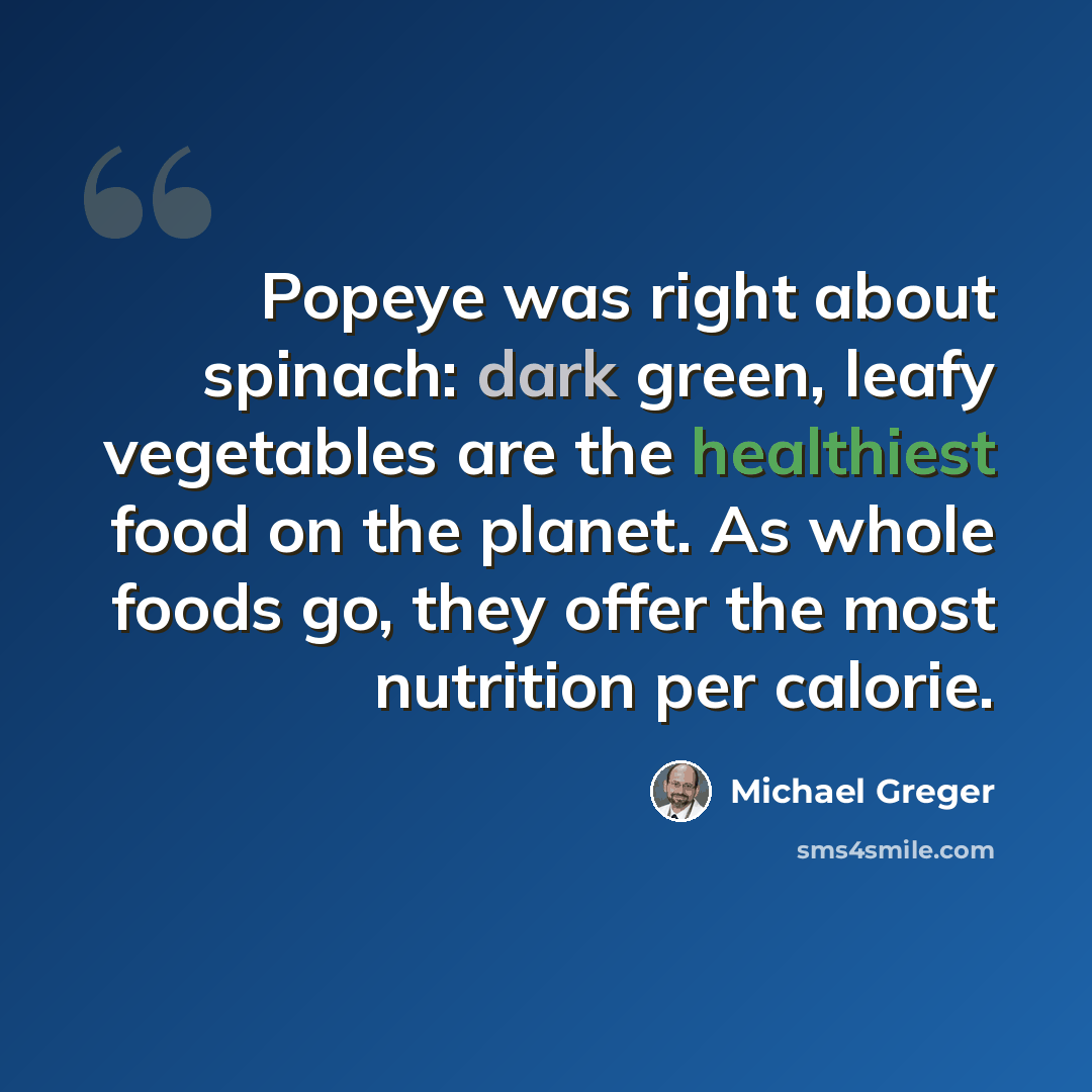 “Popeye was right about spinach: dark green, leafy vegetables are the healthiest food on the planet. As whole foods go, they offer the most nutrition per calorie.” quote by Michael Greger