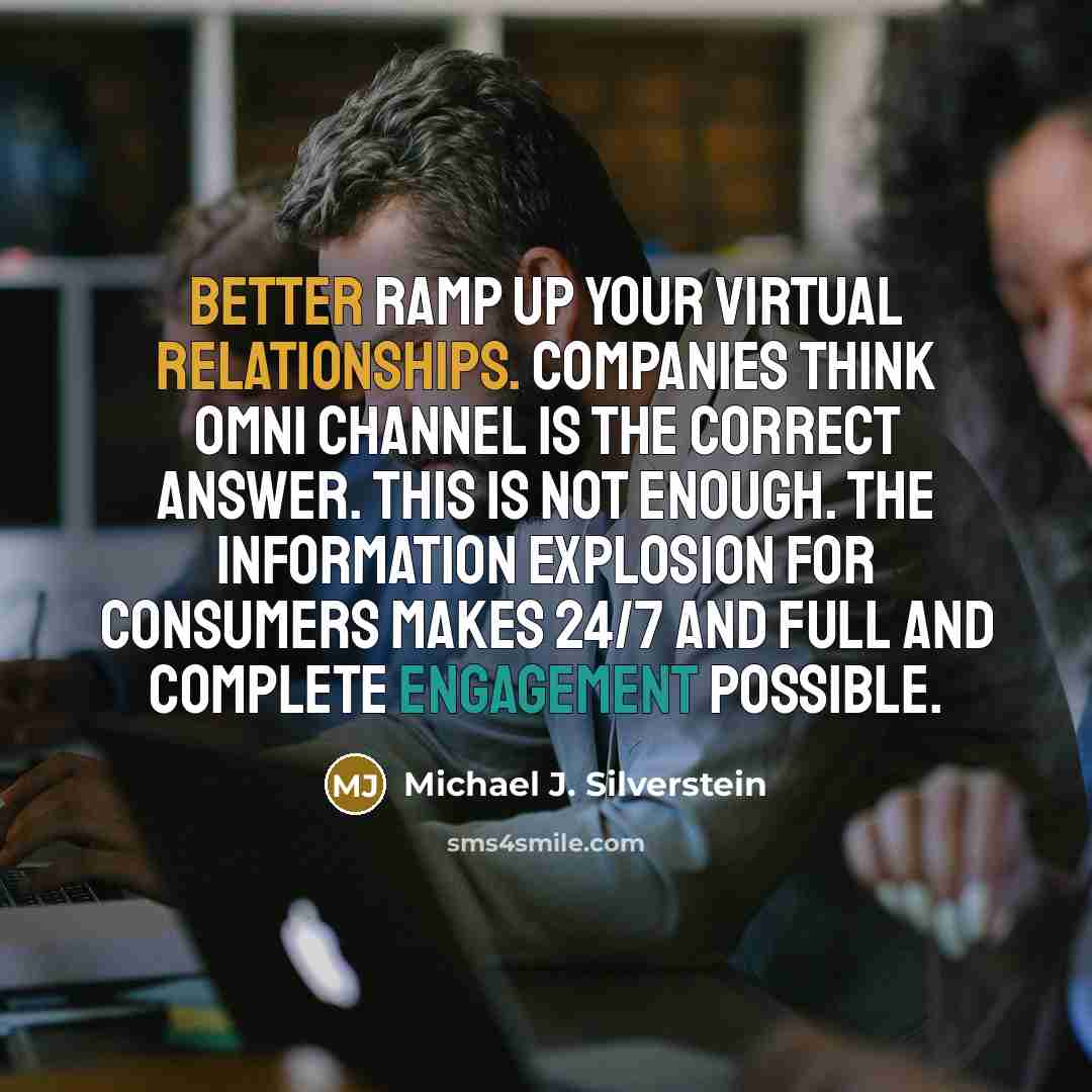 “Better ramp up your virtual relationships. Companies think omni channel is the correct answer. This is not enough. The information explosion for consumers makes 24/7 and full and complete engagement possible.” quote by Michael J. Silverstein