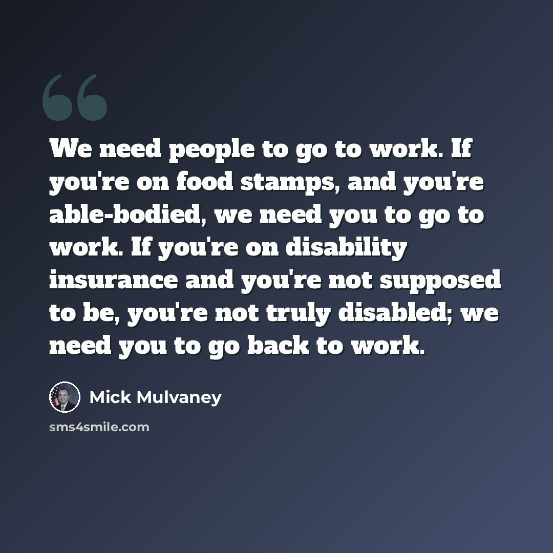 “We need people to go to work. If you're on food stamps, and you're able-bodied, we need you to go to work. If you're on disability insurance and you're not supposed to be, you're not truly disabled; we need you to go back to work.” quote by Mick Mulvaney