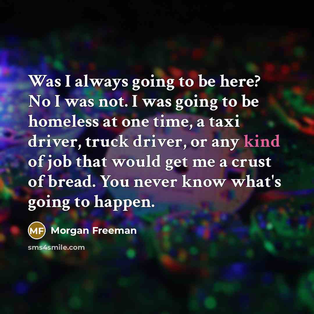 “Was I always going to be here? No I was not. I was going to be homeless at one time, a taxi driver, truck driver, or any kind of job that would get me a crust of bread. You never know what's going to happen.” quote by Morgan Freeman