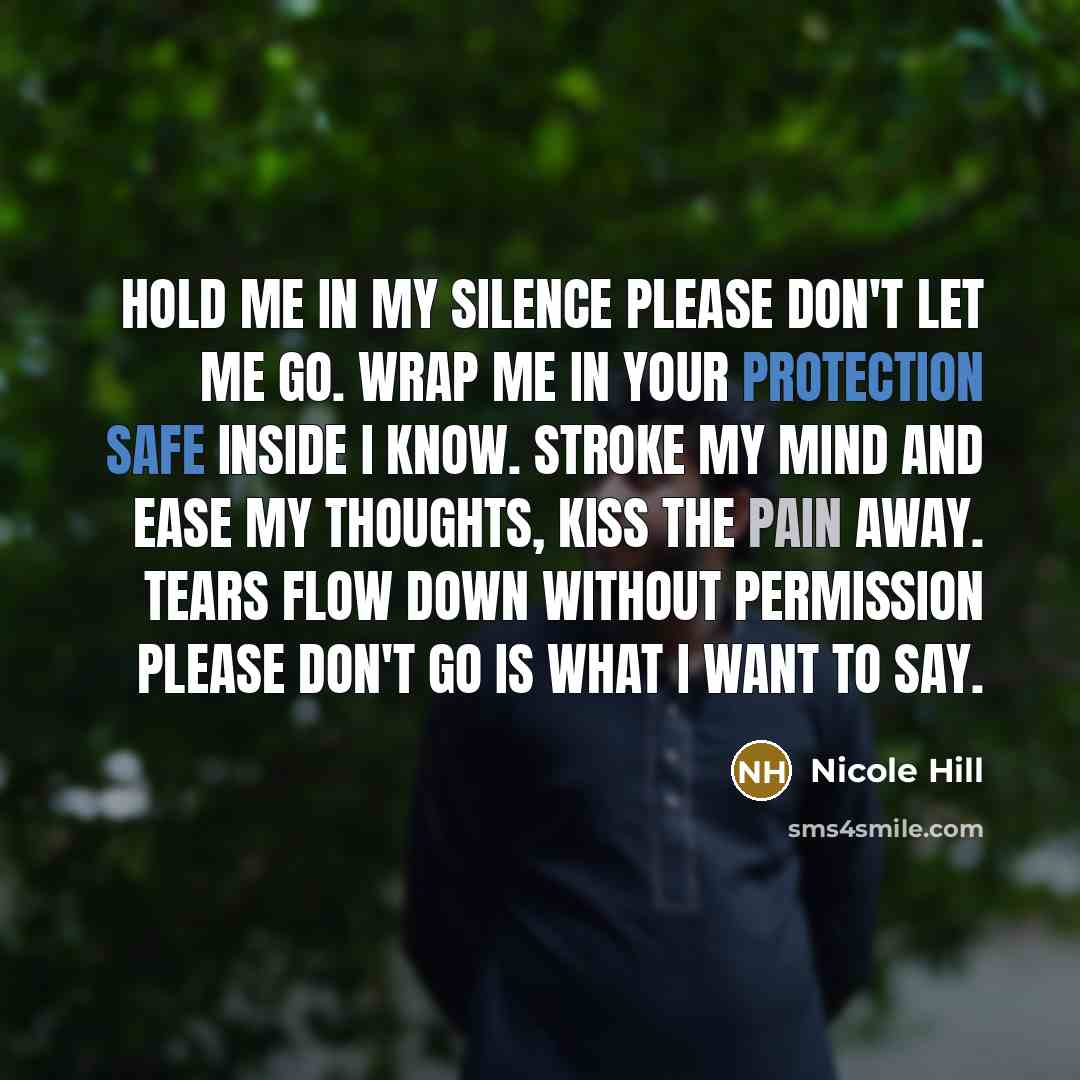 “Hold me in my silence please don't let me go. Wrap me in your protection safe inside I know. Stroke my mind and ease my thoughts, kiss the pain away. Tears flow down without permission please don't go is what I want to say.” quote by Nicole Hill