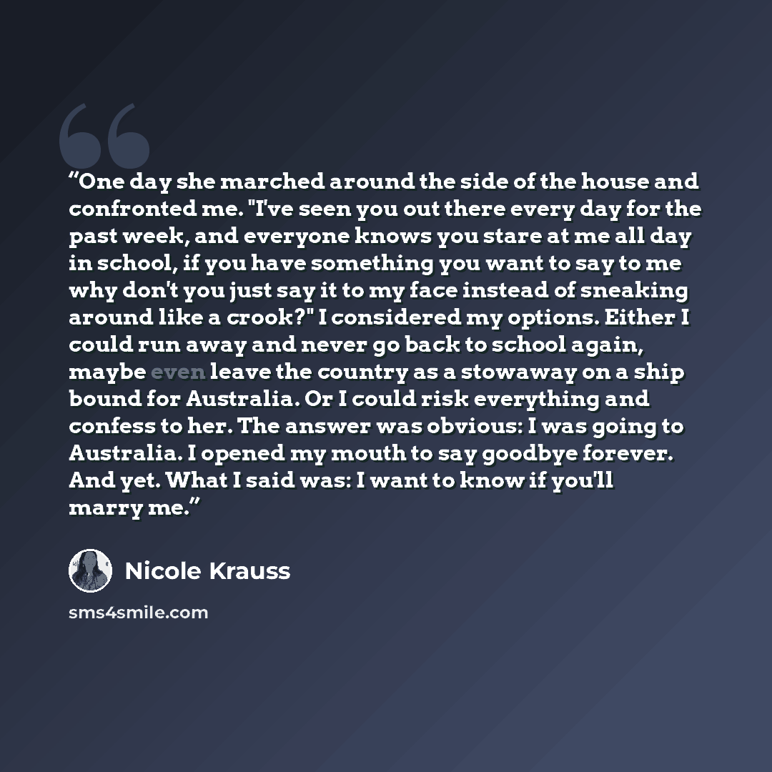 “One day she marched around the side of the house and confronted me. "I've seen you out there every day for the past week, and everyone knows you stare at me all day in school, if you have something you want to say to me why don't you just say it to my face instead of sneaking around like a crook?"…” quote by Nicole Krauss