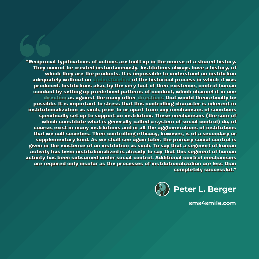 “Reciprocal typifications of actions are built up in the course of a shared history. They cannot be created instantaneously. Institutions always have a history, of which they are the products. It is impossible to understand an institution adequately without an understanding of the historical…” quote by Peter L. Berger
