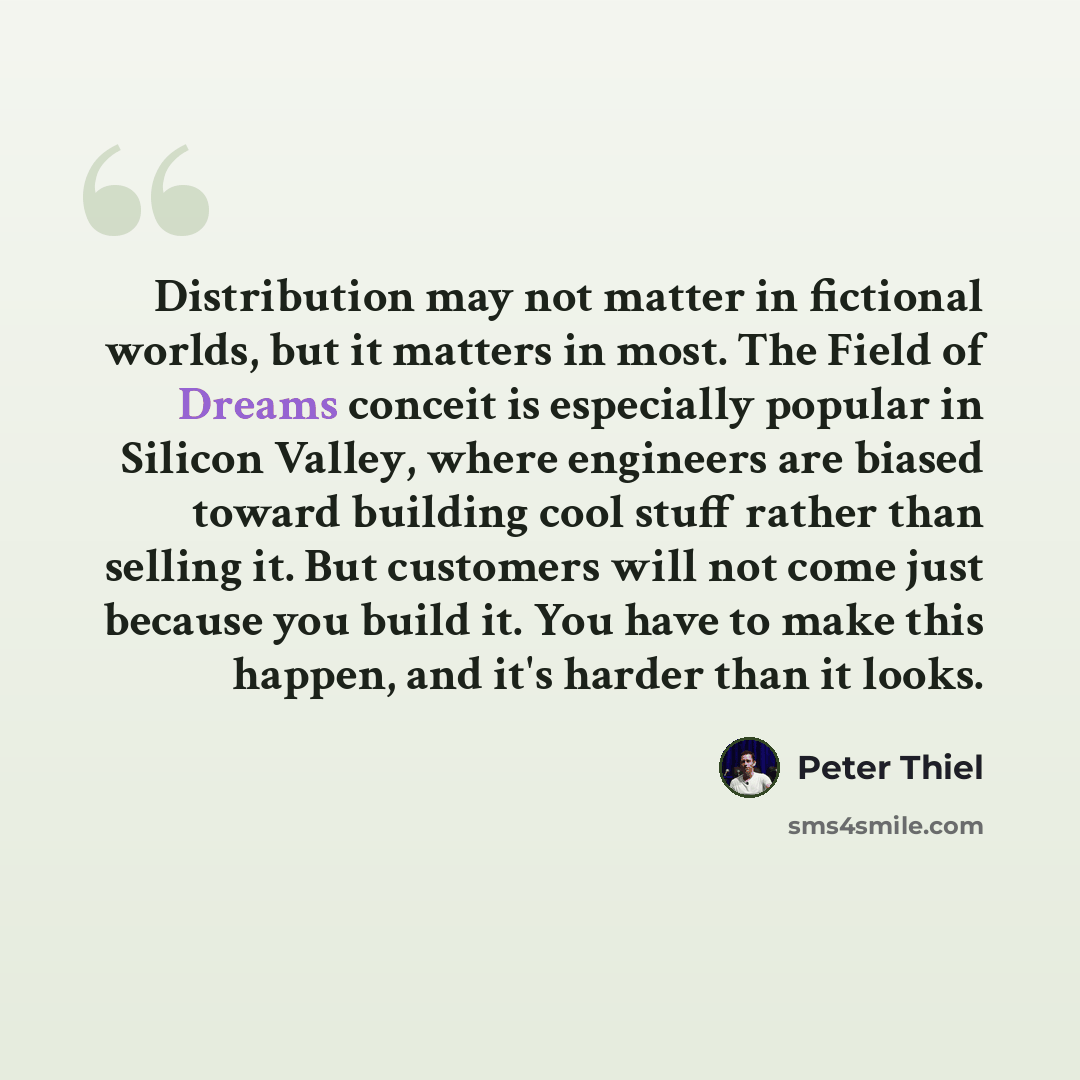 “Distribution may not matter in fictional worlds, but it matters in most. The Field of Dreams conceit is especially popular in Silicon Valley, where engineers are biased toward building cool stuff rather than selling it. But customers will not come just because you build it. You have to make this…” quote by Peter Thiel