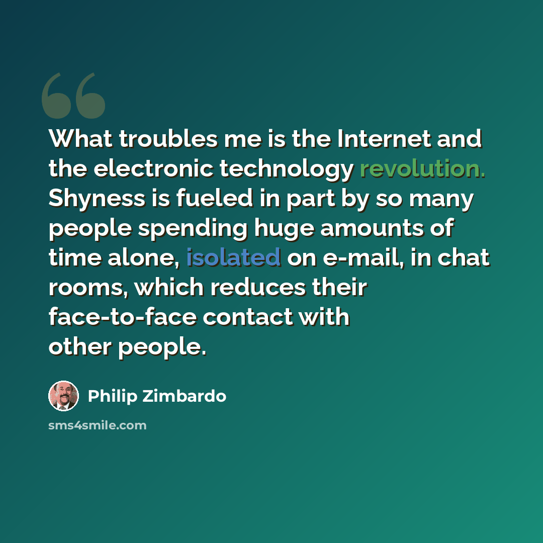“What troubles me is the Internet and the electronic technology revolution. Shyness is fueled in part by so many people spending huge amounts of time alone, isolated on e-mail, in chat rooms, which reduces their face-to-face contact with other people.” quote by Philip Zimbardo