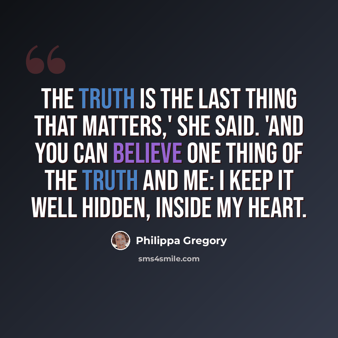 “The truth is the last thing that matters,' she said. 'And you can believe one thing of the truth and me: I keep it well hidden, inside my heart.” quote by Philippa Gregory