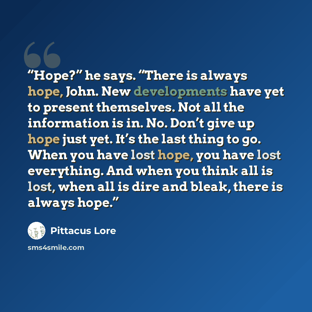 “Hope?” he says. “There is always hope, John. New developments have yet to present themselves. Not all the information is in. No. Don’t give up hope just yet. It’s the last thing to go. When you have lost hope, you have lost everything. And when you think all is lost, when all is dire and bleak…” quote by Pittacus Lore