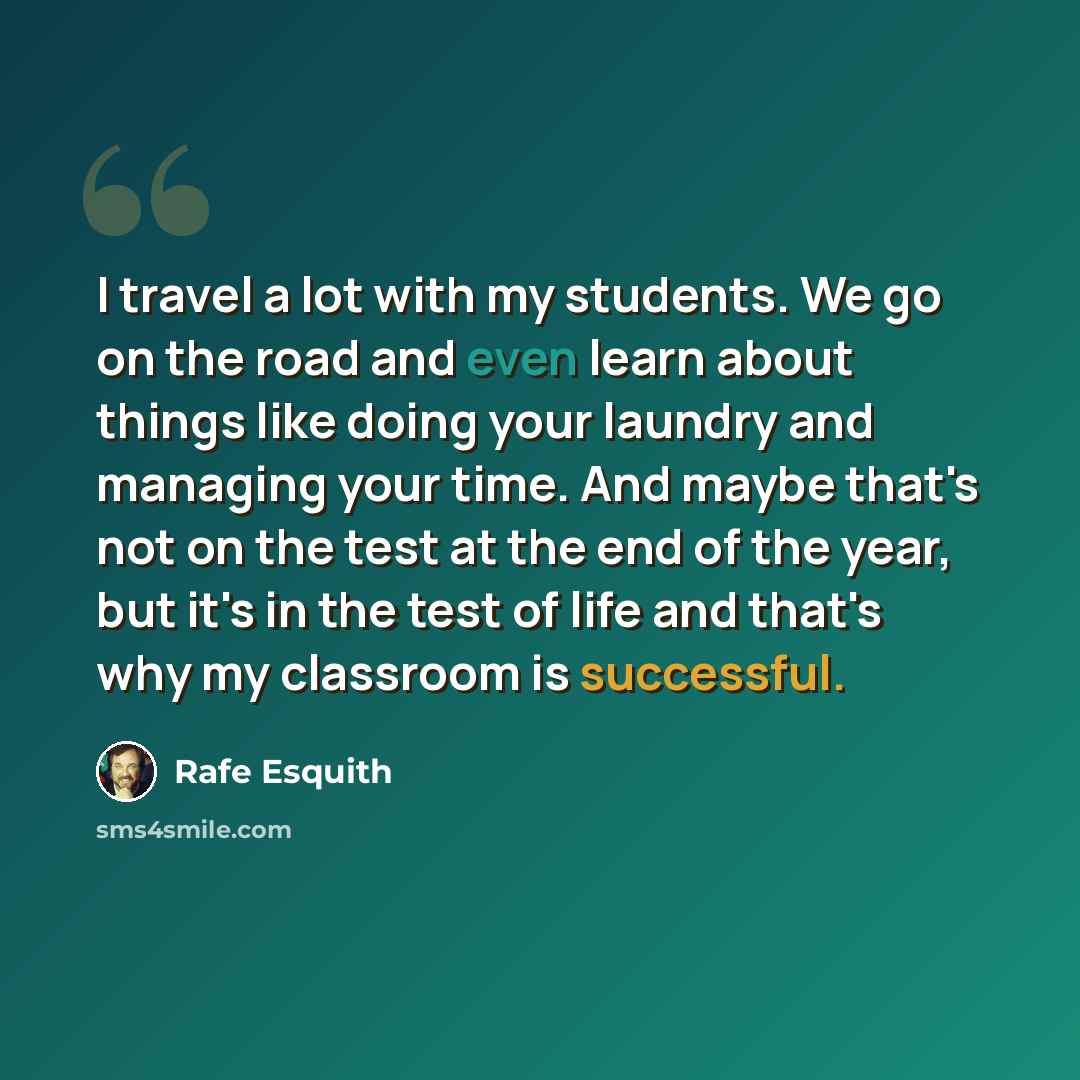 “I travel a lot with my students. We go on the road and even learn about things like doing your laundry and managing your time. And maybe that's not on the test at the end of the year, but it's in the test of life and that's why my classroom is successful.” quote by Rafe Esquith