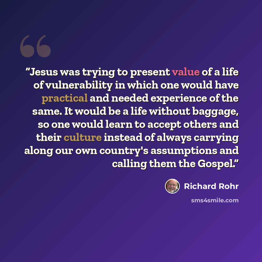 “Jesus was trying to present value of a life of vulnerability in which one would have practical and needed experience of the same. It would be a life without baggage, so one would learn to accept others and their culture instead of always carrying along our own country's assumptions and calling…” quote by Richard Rohr